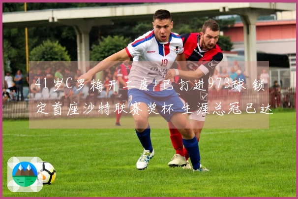 41岁C罗梅开二度+已打进973球 锁定首座沙特联赛奖杯 生涯总冠已达37冠