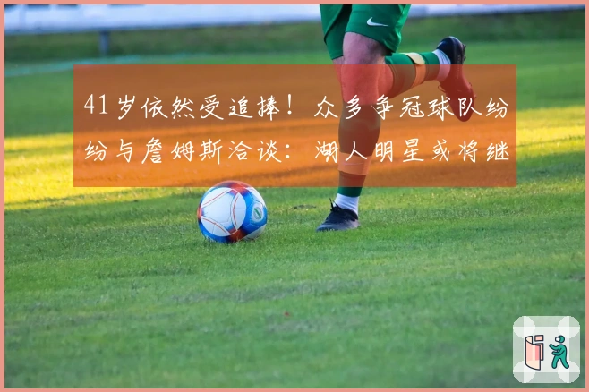 41岁依然受追捧！众多争冠球队纷纷与詹姆斯洽谈：湖人明星或将继续征战一年
