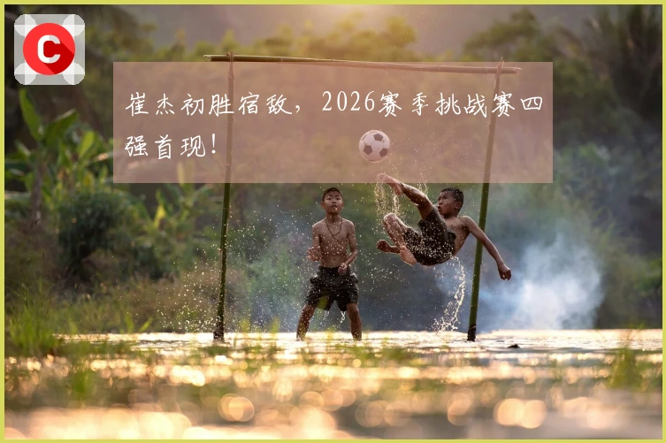 崔杰初胜宿敌,2026赛季挑战赛四强首现!