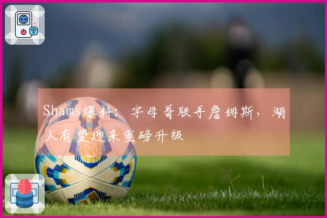 Shams爆料：字母哥联手詹姆斯，湖人有望迎来重磅升级