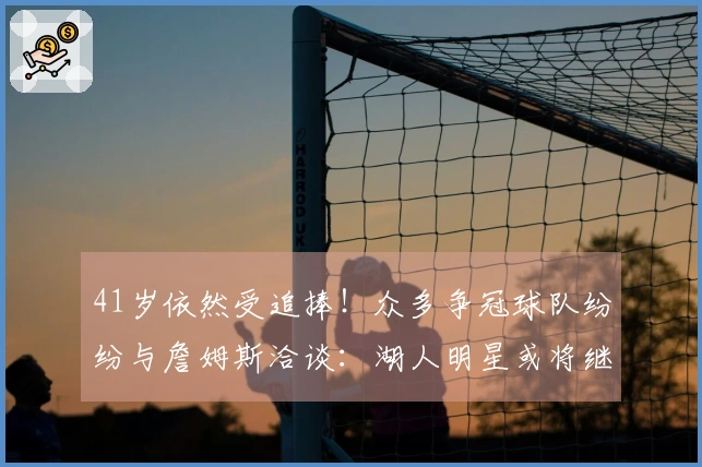 41岁依然受追捧！众多争冠球队纷纷与詹姆斯洽谈：湖人明星或将继续征战一年