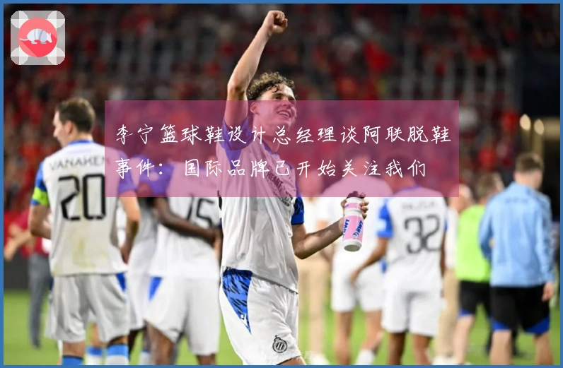 李宁篮球鞋设计总经理谈阿联脱鞋事件：国际品牌已开始关注我们